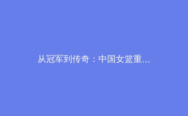 从冠军到传奇：中国女篮重塑亚洲霸主的战术革命与精神内核